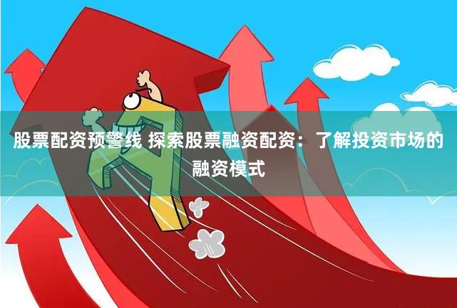 股票配资预警线 探索股票融资配资：了解投资市场的融资模式