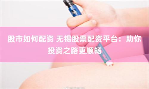 股市如何配资 无锡股票配资平台：助你投资之路更顺畅