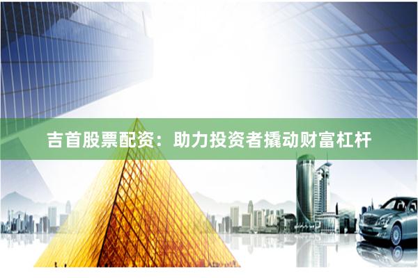 吉首股票配资：助力投资者撬动财富杠杆