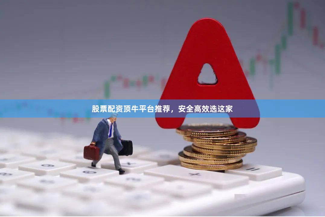 股票配资顶牛平台推荐，安全高效选这家