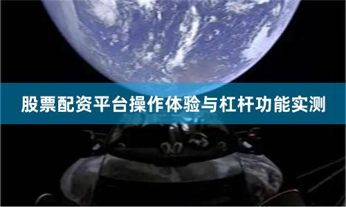 股票配资平台操作体验与杠杆功能实测
